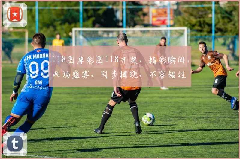 118图库彩图118开奖，精彩瞬间，两场盛宴，同步揭晓，不容错过